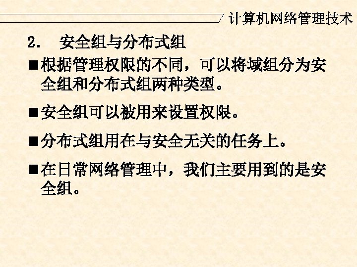 计算机网络管理技术 2． 安全组与分布式组 n 根据管理权限的不同，可以将域组分为安 全组和分布式组两种类型。 n 安全组可以被用来设置权限。 n 分布式组用在与安全无关的任务上。 n 在日常网络管理中，我们主要用到的是安 全组。 