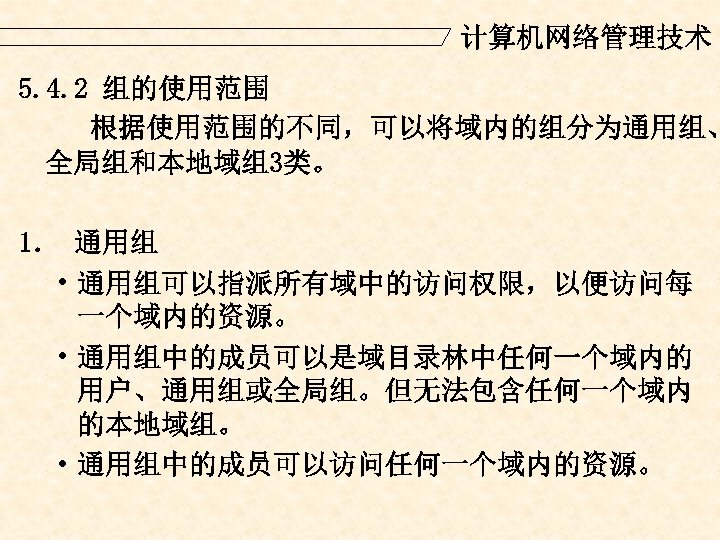 计算机网络管理技术 5. 4. 2 组的使用范围 根据使用范围的不同，可以将域内的组分为通用组、 全局组和本地域组3类。 1． 通用组 • 通用组可以指派所有域中的访问权限，以便访问每 一个域内的资源。 • 通用组中的成员可以是域目录林中任何一个域内的