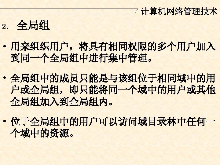 计算机网络管理技术 2． 全局组 • 用来组织用户，将具有相同权限的多个用户加入 到同一个全局组中进行集中管理。 • 全局组中的成员只能是与该组位于相同域中的用 户或全局组，即只能将同一个域中的用户或其他 全局组加入到全局组内。 • 位于全局组中的用户可以访问域目录林中任何一 个域中的资源。 