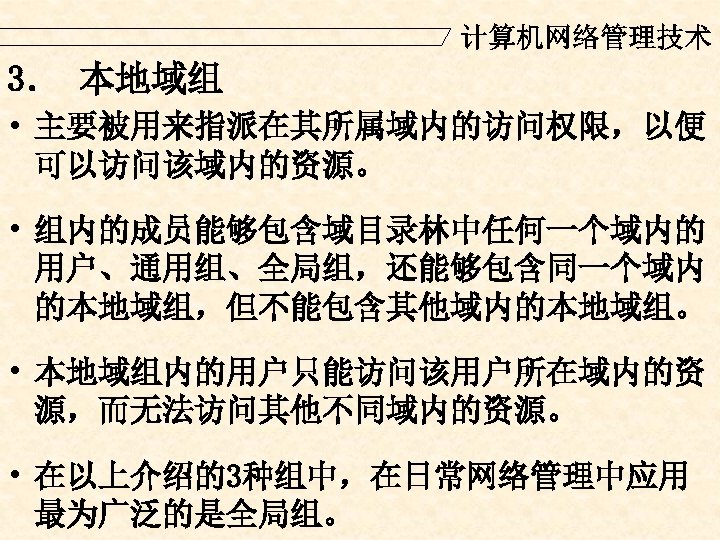 计算机网络管理技术 3． 本地域组 • 主要被用来指派在其所属域内的访问权限，以便 可以访问该域内的资源。 • 组内的成员能够包含域目录林中任何一个域内的 用户、通用组、全局组，还能够包含同一个域内 的本地域组，但不能包含其他域内的本地域组。 • 本地域组内的用户只能访问该用户所在域内的资 源，而无法访问其他不同域内的资源。 •