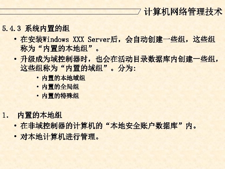 计算机网络管理技术 5. 4. 3 系统内置的组 • 在安装Windows XXX Server后，会自动创建一些组，这些组 称为“内置的本地组”。 • 升级成为域控制器时，也会在活动目录数据库内创建一些组， 这些组称为“内置的域组”。分为: •