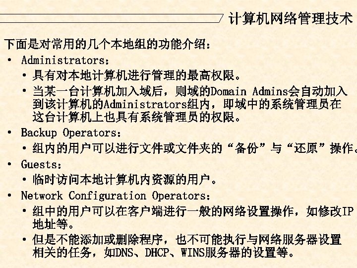 计算机网络管理技术 下面是对常用的几个本地组的功能介绍： · Administrators： • 具有对本地计算机进行管理的最高权限。 • 当某一台计算机加入域后，则域的Domain Admins会自动加入 到该计算机的Administrators组内，即域中的系统管理员在 这台计算机上也具有系统管理员的权限。 · Backup Operators：