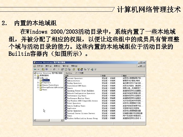 计算机网络管理技术 2． 内置的本地域组 在Windows 2000/2003活动目录中，系统内置了一些本地域 组，并被分配了相应的权限，以便让这些组中的成员具有管理整 个域与活动目录的能力。这些内置的本地域组位于活动目录的 Builtin容器内（如图所示）。 