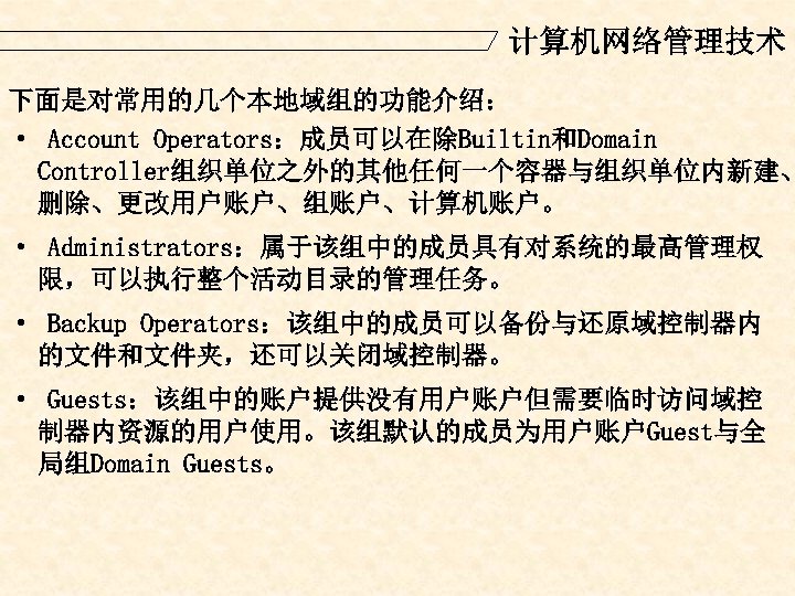 计算机网络管理技术 下面是对常用的几个本地域组的功能介绍： · Account Operators：成员可以在除Builtin和Domain Controller组织单位之外的其他任何一个容器与组织单位内新建、 删除、更改用户账户、组账户、计算机账户。 · Administrators：属于该组中的成员具有对系统的最高管理权 限，可以执行整个活动目录的管理任务。 · Backup Operators：该组中的成员可以备份与还原域控制器内 的文件和文件夹，还可以关闭域控制器。