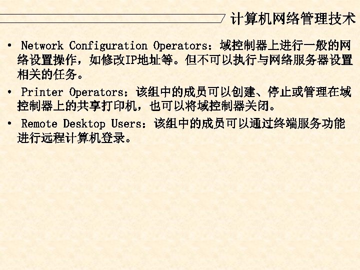 计算机网络管理技术 · Network Configuration Operators：域控制器上进行一般的网 络设置操作，如修改IP地址等。但不可以执行与网络服务器设置 相关的任务。 · Printer Operators：该组中的成员可以创建、停止或管理在域 控制器上的共享打印机，也可以将域控制器关闭。 · Remote Desktop
