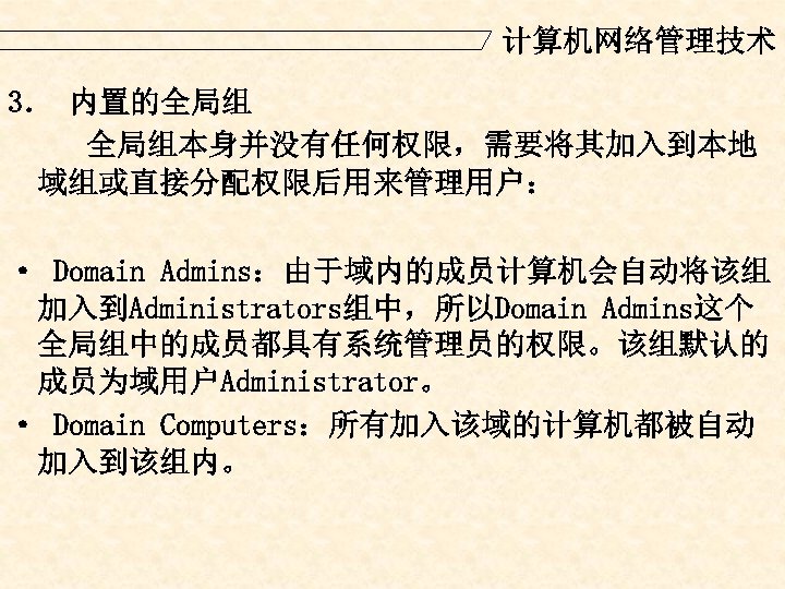 计算机网络管理技术 3． 内置的全局组 全局组本身并没有任何权限，需要将其加入到本地 域组或直接分配权限后用来管理用户： · Domain Admins：由于域内的成员计算机会自动将该组 加入到Administrators组中，所以Domain Admins这个 全局组中的成员都具有系统管理员的权限。该组默认的 成员为域用户Administrator。 · Domain