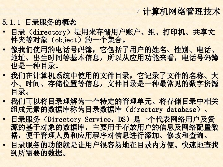 计算机网络管理技术 5. 1. 1 目录服务的概念 • 目录（directory）是用来存储用户账户、组、打印机、共享文 件夹等对象（object）的一个集合。 • 像我们使用的电话号码簿，它包括了用户的姓名、性别、电话、 地址、出生时间等基本信息，所以从应用功能来看，电话号码簿 也是一种目录。 • 我们在计算机系统中使用的文件目录，它记录了文件的名称、大