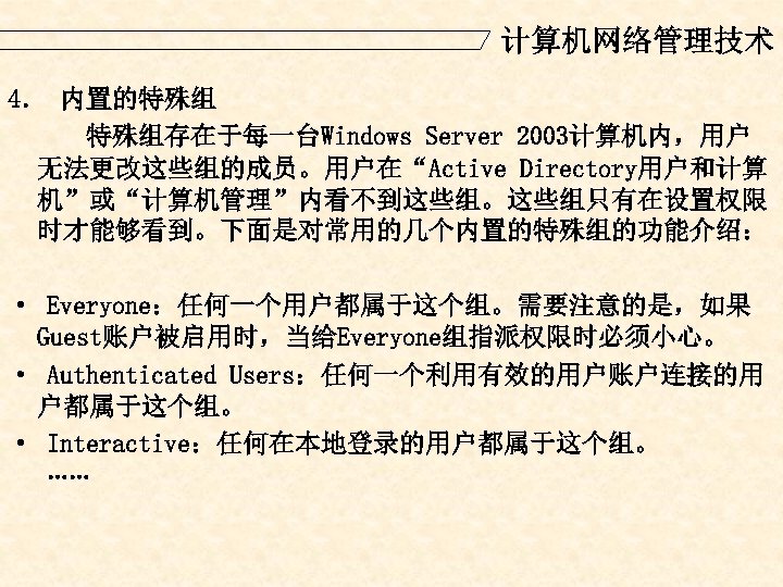 计算机网络管理技术 4． 内置的特殊组 特殊组存在于每一台Windows Server 2003计算机内，用户 无法更改这些组的成员。用户在“Active Directory用户和计算 机”或“计算机管理”内看不到这些组。这些组只有在设置权限 时才能够看到。下面是对常用的几个内置的特殊组的功能介绍： · Everyone：任何一个用户都属于这个组。需要注意的是，如果 Guest账户被启用时，当给Everyone组指派权限时必须小心。 ·