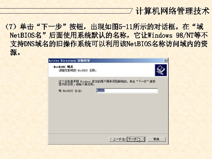 计算机网络管理技术 （7）单击“下一步”按钮，出现如图 5 -11所示的对话框。在“域 Net. BIOS名”后面使用系统默认的名称，它让Windows 98/NT等不 支持DNS域名的旧操作系统可以利用该Net. BIOS名称访问域内的资 源。 
