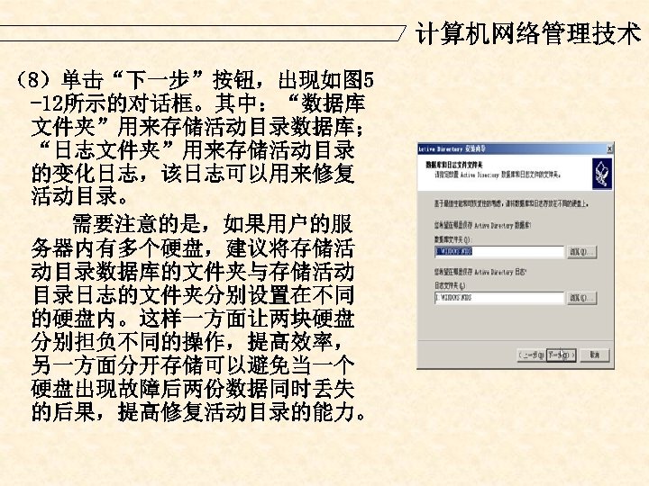 计算机网络管理技术 （8）单击“下一步”按钮，出现如图 5 -12所示的对话框。其中：“数据库 文件夹”用来存储活动目录数据库； “日志文件夹”用来存储活动目录 的变化日志，该日志可以用来修复 活动目录。 需要注意的是，如果用户的服 务器内有多个硬盘，建议将存储活 动目录数据库的文件夹与存储活动 目录日志的文件夹分别设置在不同 的硬盘内。这样一方面让两块硬盘 分别担负不同的操作，提高效率，