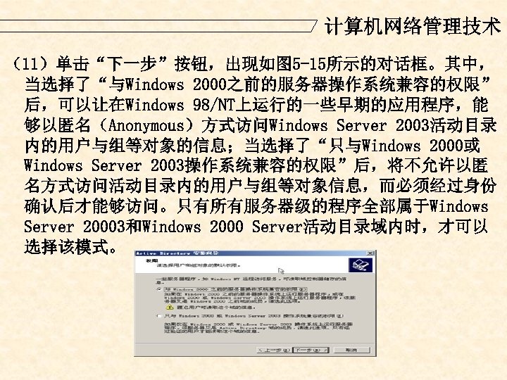 计算机网络管理技术 （11）单击“下一步”按钮，出现如图 5 -15所示的对话框。其中， 当选择了“与Windows 2000之前的服务器操作系统兼容的权限” 后，可以让在Windows 98/NT上运行的一些早期的应用程序，能 够以匿名（Anonymous）方式访问Windows Server 2003活动目录 内的用户与组等对象的信息；当选择了“只与Windows 2000或 Windows