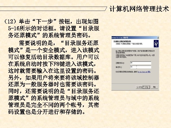 计算机网络管理技术 （12）单击“下一步”按钮，出现如图 5 -16所示的对话框。请设置“目录服 务还原模式”的系统管理员密码。 需要说明的是，“目录服务还原 模式”是一个安全模式，进入该模式 可以修复活动目录数据库。用户可以 在系统启动时按下F 8键进入该模式， 这时就需要输入在这里设置的密码。 另外，如果用户将来要将该域控制器 还原为一般服务器时也需要该密码。 同时，还需要说明的是“目录服务还