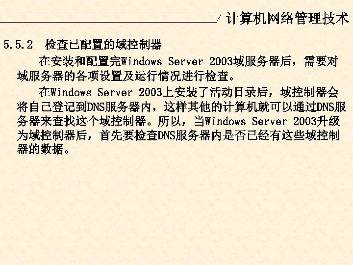 计算机网络管理技术 5. 5. 2 检查已配置的域控制器 在安装和配置完Windows Server 2003域服务器后，需要对 域服务器的各项设置及运行情况进行检查。 在Windows Server 2003上安装了活动目录后，域控制器会 将自己登记到DNS服务器内，这样其他的计算机就可以通过DNS服 务器来查找这个域控制器。所以，当Windows