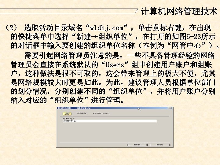 计算机网络管理技术 （2） 选取活动目录域名“wldhj. com”，单击鼠标右键，在出现 的快捷菜单中选择“新建→组织单位”，在打开的如图 5 -23所示 的对话框中输入要创建的组织单位名称（本例为“网管中心”）。 需要引起网络管理员注意的是，一些不具备管理经验的网络 管理员会直接在系统默认的“Users”组中创建用户账户和组账 户，这种做法是很不可取的，这会带来管理上的极大不便，尤其 是网络规模较大时更是如此。为此，建议管理人员根据单位部门 的划分情况，分别创建不同的“组织单位”，并将用户账户分别 纳入对应的“组织单位”进行管理。