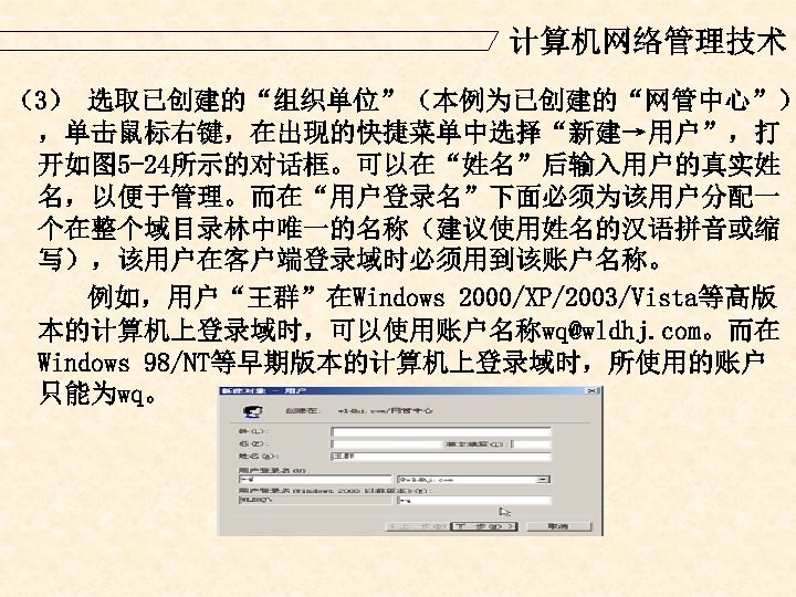 计算机网络管理技术 （3） 选取已创建的“组织单位”（本例为已创建的“网管中心”） ，单击鼠标右键，在出现的快捷菜单中选择“新建→用户”，打 开如图 5 -24所示的对话框。可以在“姓名”后输入用户的真实姓 名，以便于管理。而在“用户登录名”下面必须为该用户分配一 个在整个域目录林中唯一的名称（建议使用姓名的汉语拼音或缩 写），该用户在客户端登录域时必须用到该账户名称。 例如，用户“王群”在Windows 2000/XP/2003/Vista等高版 本的计算机上登录域时，可以使用账户名称wq@wldhj. com。而在