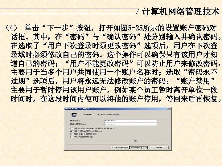 计算机网络管理技术 （4） 单击“下一步”按钮，打开如图 5 -25所示的设置账户密码对 话框。其中，在“密码”与“确认密码”处分别输入并确认密码。 在选取了“用户下次登录时须更改密码”选项后，用户在下次登 录域时必须修改自己的密码。这个操作可以确保只有该用户才知 道自己的密码；“用户不能更改密码”可以防止用户来修改密码， 主要用于当多个用户共同使用一个账户名称时；选取“密码永不 过期”选项后，用户将永远无法修改账户的密码；“账户禁用” 主要用于暂时停用该用户账户，例如某个员 暂时离开单位一段 时间时，在这段时间内便可以将他的账户停用，等回来后再恢复。