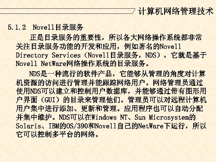 计算机网络管理技术 5. 1. 2 Novell目录服务 正是目录服务的重要性，所以各大网络操作系统都非常 关注目录服务功能的开发和应用，例如著名的Novell Directory Services（Novell目录服务，NDS），它就是基于 Novell Net. Ware网络操作系统的目录服务。 NDS是一种流行的软件产品，它能够从管理的角度对计算 机资源的访问进行管理并能跟踪网络用户。网络管理员通过