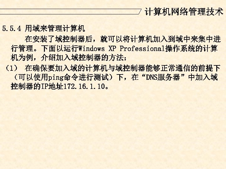计算机网络管理技术 5. 5. 4 用域来管理计算机 在安装了域控制器后，就可以将计算机加入到域中来集中进 行管理。下面以运行Windows XP Professional操作系统的计算 机为例，介绍加入域控制器的方法： （1） 在确保要加入域的计算机与域控制器能够正常通信的前提下 （可以使用ping命令进行测试）下，在“DNS服务器”中加入域 控制器的IP地址172.