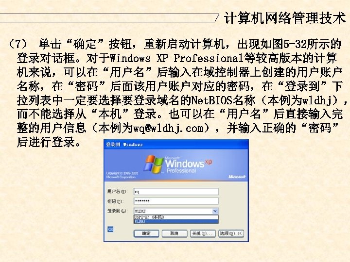 计算机网络管理技术 （7） 单击“确定”按钮，重新启动计算机，出现如图 5 -32所示的 登录对话框。对于Windows XP Professional等较高版本的计算 机来说，可以在“用户名”后输入在域控制器上创建的用户账户 名称，在“密码”后面该用户账户对应的密码，在“登录到”下 拉列表中一定要选择要登录域名的Net. BIOS名称（本例为wldhj）， 而不能选择从“本机”登录。也可以在“用户名”后直接输入完 整的用户信息（本例为wq@wldhj.