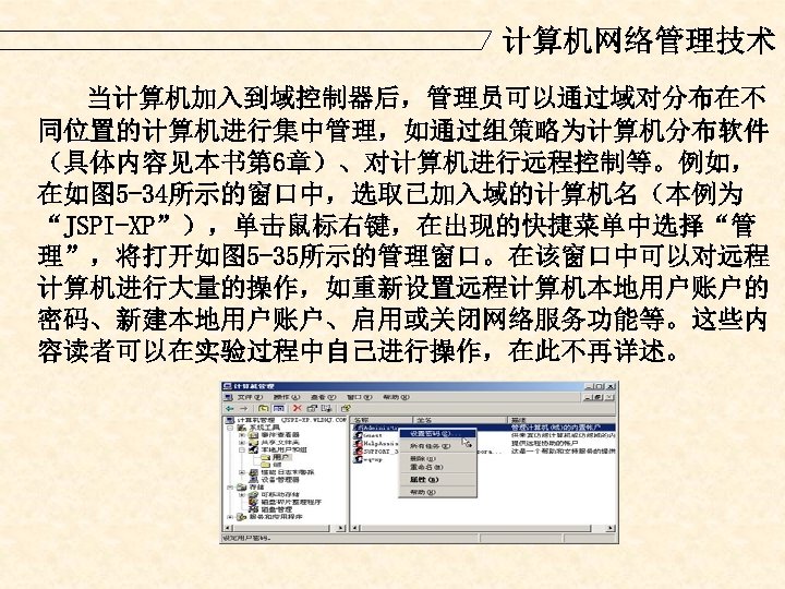 计算机网络管理技术 当计算机加入到域控制器后，管理员可以通过域对分布在不 同位置的计算机进行集中管理，如通过组策略为计算机分布软件 （具体内容见本书第 6章）、对计算机进行远程控制等。例如， 在如图 5 -34所示的窗口中，选取已加入域的计算机名（本例为 “JSPI-XP”），单击鼠标右键，在出现的快捷菜单中选择“管 理”，将打开如图 5 -35所示的管理窗口。在该窗口中可以对远程 计算机进行大量的操作，如重新设置远程计算机本地用户账户的 密码、新建本地用户账户、启用或关闭网络服务功能等。这些内