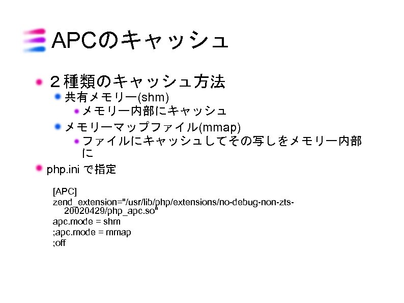 APCのキャッシュ ２種類のキャッシュ方法 共有メモリー(shm) メモリー内部にキャッシュ メモリーマップファイル(mmap) ファイルにキャッシュしてその写しをメモリー内部 に php. ini で指定 [APC] zend_extension="/usr/lib/php/extensions/no-debug-non-zts 20020429/php_apc. so"