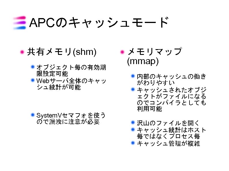 APCのキャッシュモード 共有メモリ(shm) オブジェクト毎の有効期 限設定可能 Webサーバ全体のキャッ シュ統計が可能 System. Vセマフォを使う ので漏洩に注意が必要 メモリマップ (mmap) 内部のキャッシュの働き がわりやすい キャッシュされたオブジ