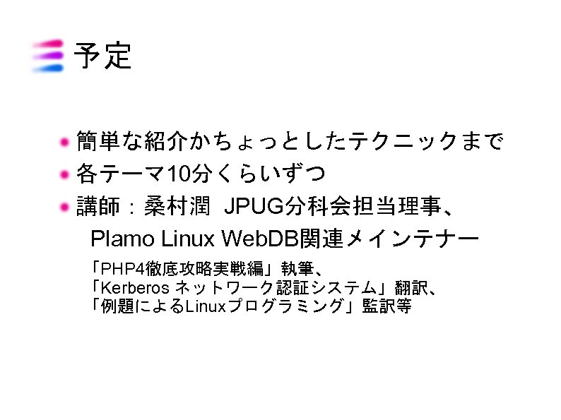 予定 簡単な紹介かちょっとしたテクニックまで 各テーマ 10分くらいずつ 講師：桑村潤 JPUG分科会担当理事、 　Plamo Linux Web. DB関連メインテナー 「PHP 4徹底攻略実戦編」執筆、 「Kerberos ネットワーク認証システム」翻訳、