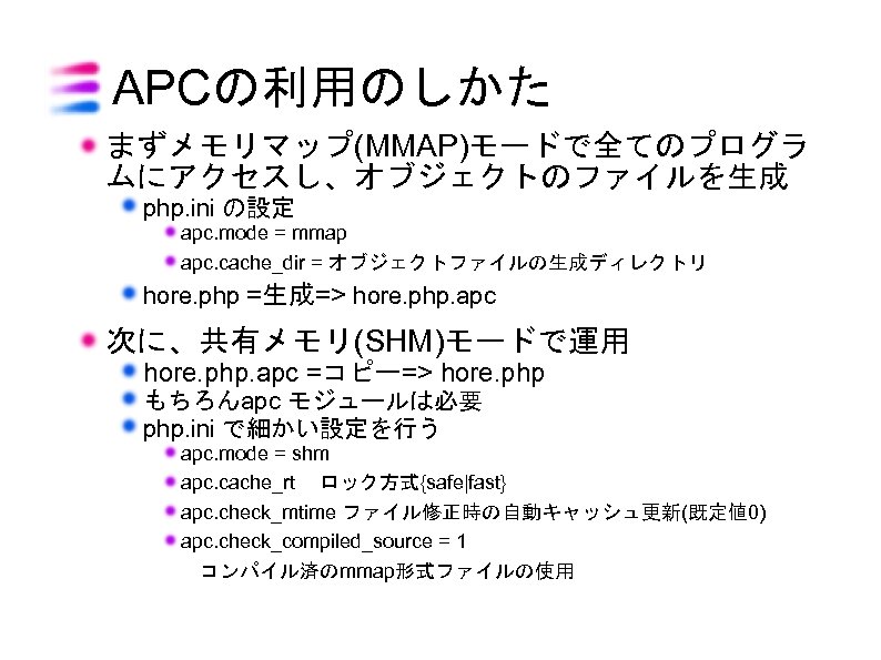 APCの利用のしかた まずメモリマップ(MMAP)モードで全てのプログラ ムにアクセスし、オブジェクトのファイルを生成 php. ini の設定 apc. mode = mmap apc. cache_dir = オブジェクトファイルの生成ディレクトリ