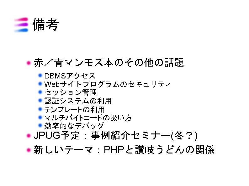 備考 赤／青マンモス本のその他の話題 DBMSアクセス Webサイトプログラムのセキュリティ セッション管理 認証システムの利用 テンプレートの利用 マルチバイトコードの扱い方 効率的なデバッグ JPUG予定：事例紹介セミナー(冬？) 新しいテーマ：PHPと讃岐うどんの関係 