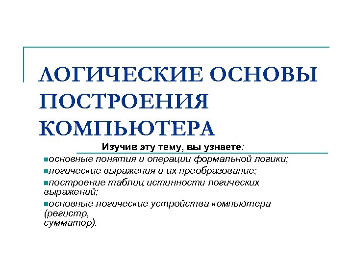 ЛОГИЧЕСКИЕ ОСНОВЫ ПОСТРОЕНИЯ КОМПЬЮТЕРА Изучив эту тему, вы узнаете: nосновные понятия и операции формальной
