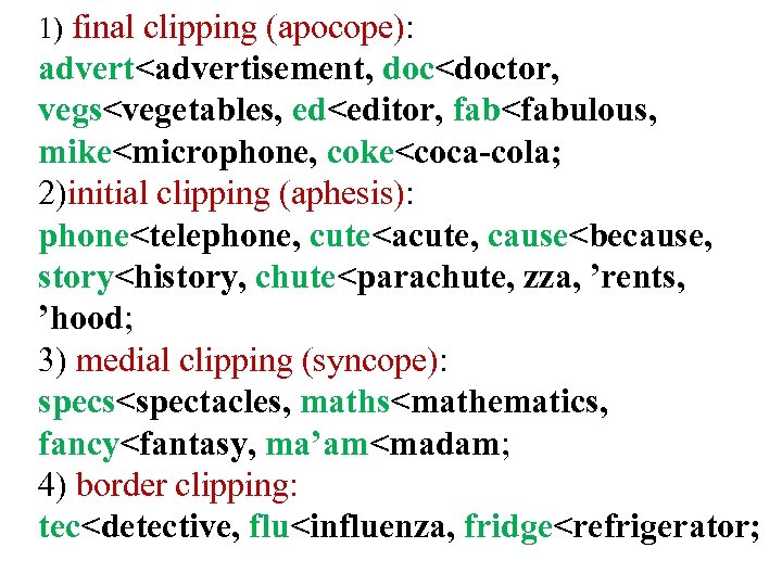 1) final clipping (apocope): advert<advertisement, doc<doctor, vegs<vegetables, ed<editor, fab<fabulous, mike<microphone, coke<coca-cola; 2)initial clipping (aphesis):