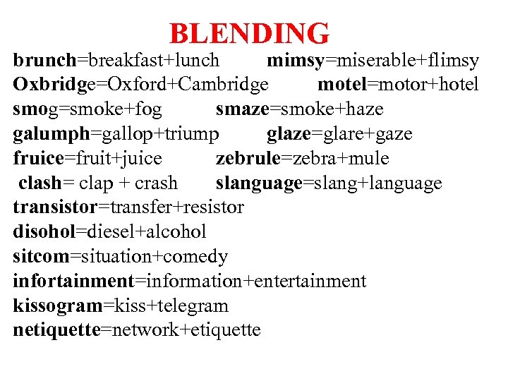 BLENDING brunch=breakfast+lunch mimsy=miserable+flimsy Oxbridge=Oxford+Cambridge motel=motor+hotel smog=smoke+fog smaze=smoke+haze galumph=gallop+triump glaze=glare+gaze fruice=fruit+juice zebrule=zebra+mule clash= clap +