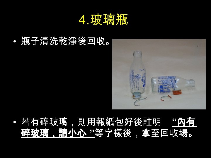 4. 玻璃瓶 • 瓶子清洗乾淨後回收。 • 若有碎玻璃，則用報紙包好後註明 “內有 碎玻璃，請小心 ”等字樣後，拿至回收場。 