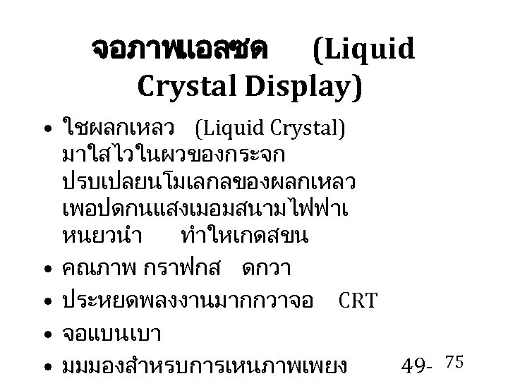 จอภาพแอลซด (Liquid Crystal Display) • ใชผลกเหลว (Liquid Crystal) มาใสไวในผวของกระจก ปรบเปลยนโมเลกลของผลกเหลว เพอปดกนแสงเมอมสนามไฟฟาเ หนยวนำ ทำใหเกดสขน •