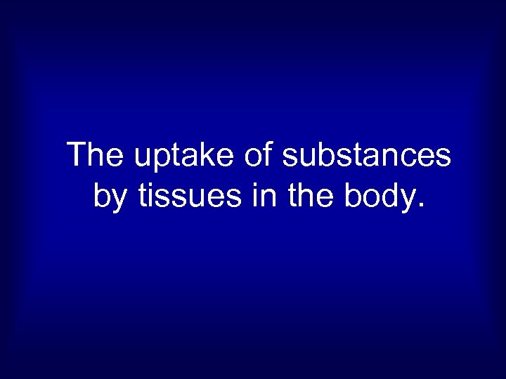 The uptake of substances by tissues in the body. 
