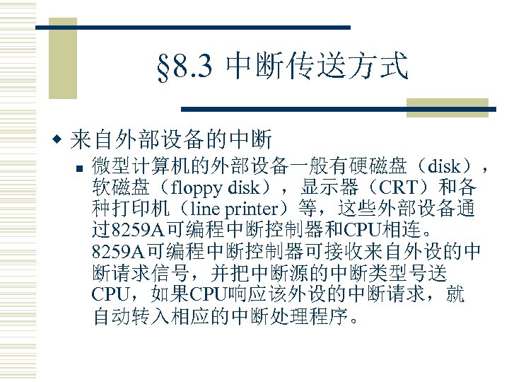 § 8. 3 中断传送方式 w 来自外部设备的中断 n 微型计算机的外部设备一般有硬磁盘（disk）， 软磁盘（floppy disk），显示器（CRT）和各 种打印机（line printer）等，这些外部设备通 过8259 A可编程中断控制器和CPU相连。