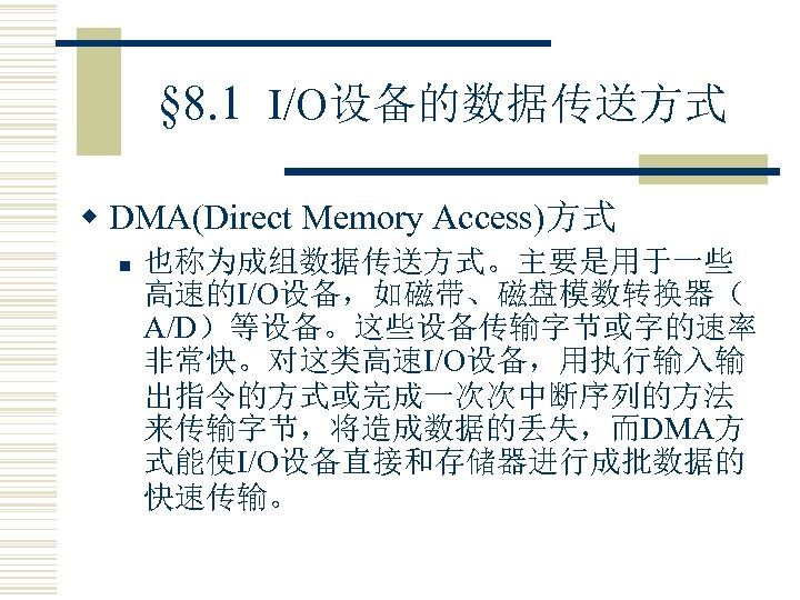 § 8. 1 I/O设备的数据传送方式 w DMA(Direct Memory Access)方式 n 也称为成组数据传送方式。主要是用于一些 高速的I/O设备，如磁带、磁盘模数转换器（ A/D）等设备。这些设备传输字节或字的速率 非常快。对这类高速I/O设备，用执行输入输 出指令的方式或完成一次次中断序列的方法