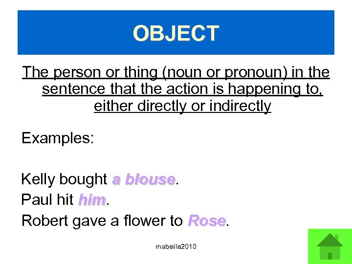 OBJECT The person or thing (noun or pronoun) in the sentence that the action
