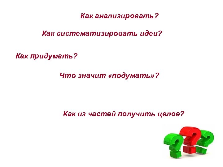 Как анализировать? Как систематизировать идеи? Как придумать? Что значит «подумать» ? Как из частей
