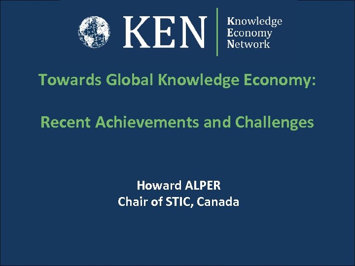 Towards Global Knowledge Economy: Recent Achievements and Challenges Howard ALPER Chair of STIC, Canada