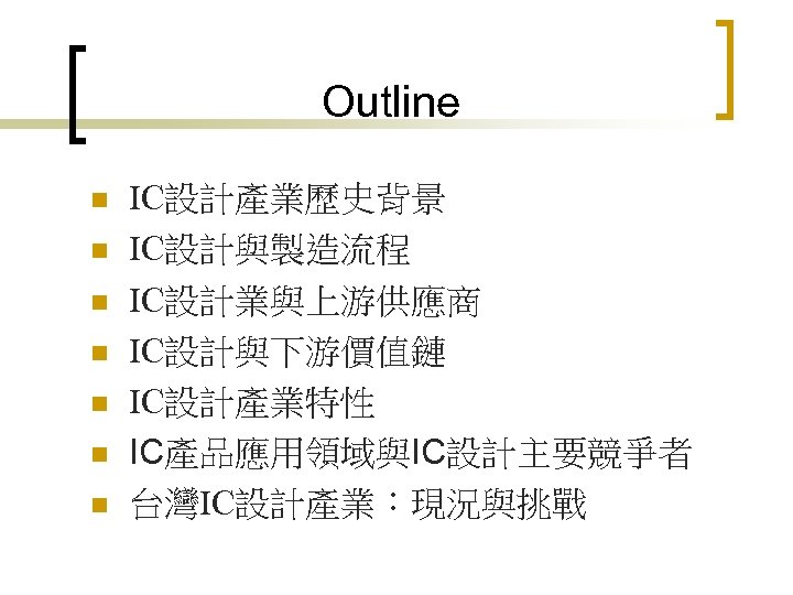 Outline n n n n IC設計產業歷史背景 IC設計與製造流程 IC設計業與上游供應商 IC設計與下游價值鏈 IC設計產業特性 IC產品應用領域與IC設計主要競爭者 台灣IC設計產業：現況與挑戰 