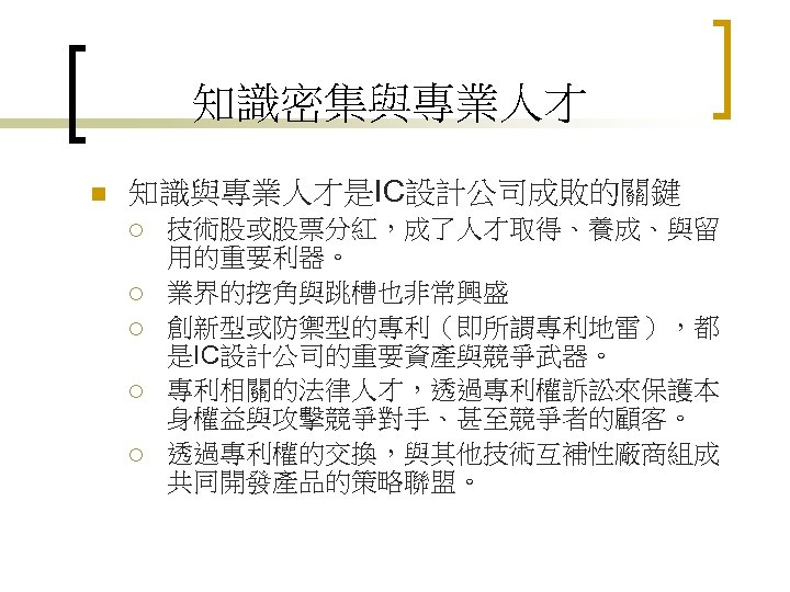 知識密集與專業人才 n 知識與專業人才是IC設計公司成敗的關鍵 ¡ ¡ ¡ 技術股或股票分紅，成了人才取得、養成、與留 用的重要利器。 業界的挖角與跳槽也非常興盛 創新型或防禦型的專利（即所謂專利地雷），都 是IC設計公司的重要資產與競爭武器。 專利相關的法律人才，透過專利權訴訟來保護本 身權益與攻擊競爭對手、甚至競爭者的顧客。 透過專利權的交換，與其他技術互補性廠商組成