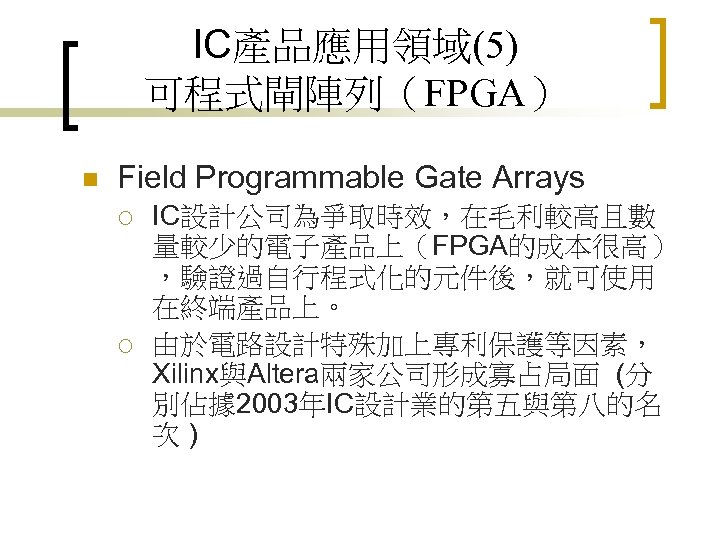 IC產品應用領域(5) 可程式閘陣列（FPGA） n Field Programmable Gate Arrays ¡ ¡ IC設計公司為爭取時效，在毛利較高且數 量較少的電子產品上（FPGA的成本很高） ，驗證過自行程式化的元件後，就可使用 在終端產品上。 由於電路設計特殊加上專利保護等因素，