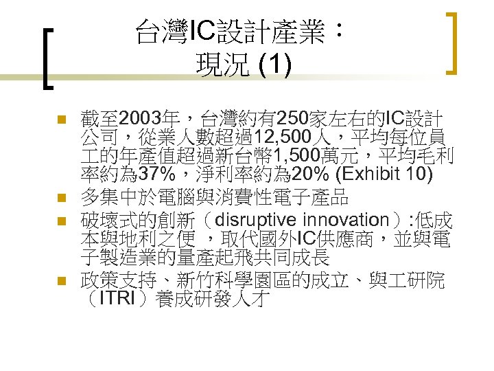 台灣IC設計產業： 現況 (1) n n 截至 2003年，台灣約有250家左右的IC設計 公司，從業人數超過12, 500人，平均每位員 的年產值超過新台幣 1, 500萬元，平均毛利 率約為 37%，淨利率約為
