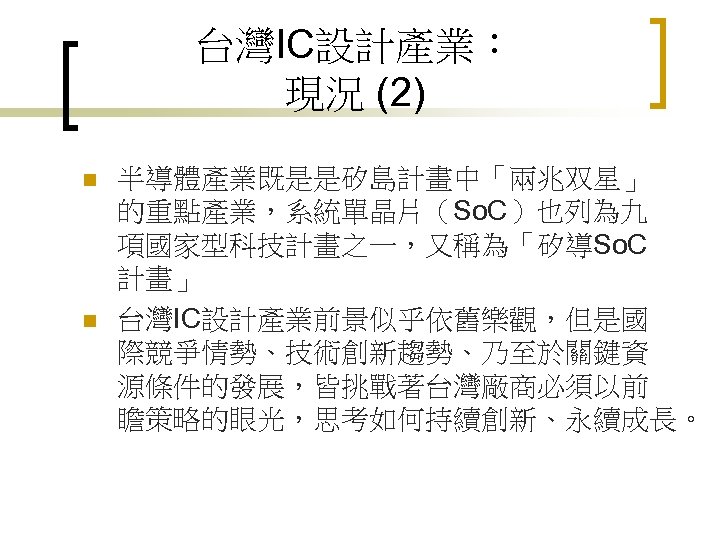 台灣IC設計產業： 現況 (2) n n 半導體產業既是是矽島計畫中「兩兆双星」 的重點產業，系統單晶片（So. C）也列為九 項國家型科技計畫之一，又稱為「矽導So. C 計畫」 台灣IC設計產業前景似乎依舊樂觀，但是國 際競爭情勢、技術創新趨勢、乃至於關鍵資 源條件的發展，皆挑戰著台灣廠商必須以前