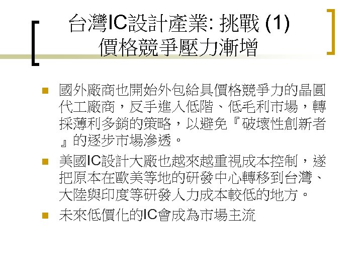 台灣IC設計產業: 挑戰 (1) 價格競爭壓力漸增 n n n 國外廠商也開始外包給具價格競爭力的晶圓 代 廠商，反手進入低階、低毛利市場，轉 採薄利多銷的策略，以避免『破壞性創新者 』的逐步市場滲透。 美國IC設計大廠也越來越重視成本控制，遂 把原本在歐美等地的研發中心轉移到台灣、