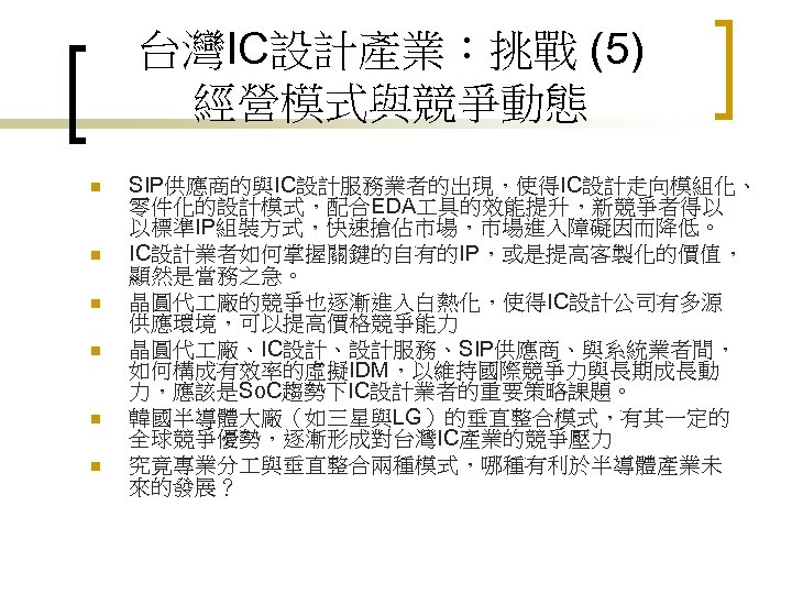 台灣IC設計產業：挑戰 (5) 經營模式與競爭動態 n n n SIP供應商的與IC設計服務業者的出現，使得IC設計走向模組化、 零件化的設計模式，配合EDA 具的效能提升，新競爭者得以 以標準IP組裝方式，快速搶佔市場，市場進入障礙因而降低。 IC設計業者如何掌握關鍵的自有的IP，或是提高客製化的價值， 顯然是當務之急。 晶圓代 廠的競爭也逐漸進入白熱化，使得IC設計公司有多源