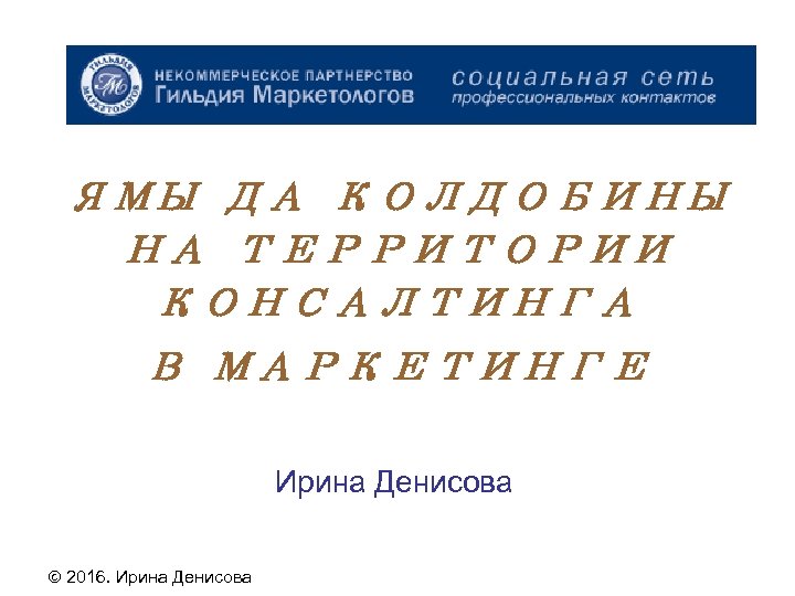 ЯМЫ ДА КОЛДОБИНЫ НА ТЕРРИТОРИИ КОНСАЛТИНГА В МАРКЕТИНГЕ Ирина Денисова 2016. Ирина Денисова 
