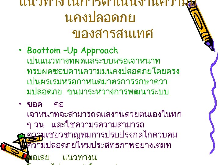 แนวทางในการดำเนนงานความม นคงปลอดภย ของสารสนเทศ • Boottom –Up Approach เปนแนวทางทผดแลระบบหรอเจาหนาท ทรบผดชอบดานความมนคงปลอดภยโดยตรง เปนผรเรมหรอกำหนดมาตรการรกษาควา มปลอดภย ขนมาระหวางการพฒนาระบบ • ขอด