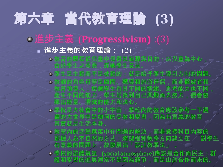  第六章 當代教育理論 (3) 進步主義 (Progressivism)： (3) n 進步主義的教育理論： (2) 教育的歷程從兒童中尋得其起源與目的：以兒童為中心， 合於學生之需要，採納學生意見。 學生是主動而不是被動的：就是給予學生導引方向的問題。 教師的角色毋寧是顧問、嚮導和旅遊伴侶，而非權威者和